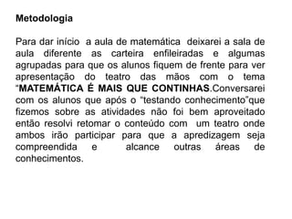 Metodologia
Para dar início a aula de matemática deixarei a sala de
aula diferente as carteira enfileiradas e algumas
agrupadas para que os alunos fiquem de frente para ver
apresentação do teatro das mãos com o tema
“MATEMÁTICA É MAIS QUE CONTINHAS.Conversarei
com os alunos que após o “testando conhecimento”que
fizemos sobre as atividades não foi bem aproveitado
então resolvi retomar o conteúdo com um teatro onde
ambos irão participar para que a apredizagem seja
compreendida e alcance outras áreas de
conhecimentos.
 