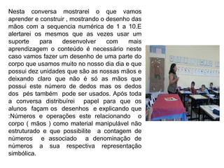 Nesta conversa mostrarei o que vamos
aprender e construir , mostrando o desenho das
mãos com a sequencia numérica de 1 a 10.E
alertarei os mesmos que as vezes usar um
suporte para desenvolver com mais
aprendizagem o conteúdo é necessário neste
caso vamos fazer um desenho de uma parte do
corpo que usamos muito no nosso dia dia e que
possui dez unidades que são as nossas mãos e
deixando claro que não é só as mãos que
possui este número de dedos mas os dedos
dos pés também pode ser usados. Após toda
a conversa distribuírei papel para que os
alunos façam os desenhos e explicando que
:Números e operações este relacionando o
corpo ( mãos ) como material manipulável não
estruturado e que possibilite a contagem de
números e associado a denominação de
números a sua respectiva representação
simbólica.
 