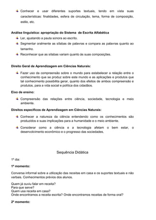 Conhecer e usar diferentes suportes textuais, tendo em vista suas
características: finalidades, esfera de circulação, tema, forma de composição,
estilo, etc.
Análise linguística: apropriação do Sistema de Escrita Alfabética
Ler, ajustando a pauta sonora ao escrito.
Segmentar oralmente as sílabas de palavras e compara as palavras quanto ao
tamanho.
Reconhecer que as sílabas variam quanto às suas composições.
Direito Geral de Aprendizagem em Ciências Naturais:
Fazer uso da compreensão sobre o mundo para estabelecer a relação entre o
conhecimento que se produz sobre este mundo e as aplicações e produtos que
tal conhecimento possibilita gerar, quanto dos efeitos de ambos compreensão e
produtos, para a vida social e política dos cidadãos.
Eixo de ensino:
Compreensão das relações entre ciência, sociedade, tecnologia e meio
ambiente.
Direitos específicos de Aprendizagem em Ciências Naturais:
Conhecer a natureza da ciência entendendo como os conhecimentos são
produzidos e suas implicações para a humanidade e o meio ambiente.
Considerar como a ciência e a tecnologia afetam o bem estar, o
desenvolvimento econômico e o progresso das sociedades.
Sequência Didática
1º dia:
1º momento:
Conversa informal sobre a utilização das receitas em casa e os suportes textuais e não
verbais. Conhecimentos prévios dos alunos.
Quem já ouviu falar em receita?
Para que serve?
Quem usa receita em casa?
Onde encontramos a receita escrita? Onde encontramos receitas de forma oral?
2º momento:
 