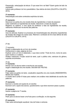 Preparação: antecipação da leitura: O que esse livro vai falar? Quem gosta de bolo de
chocolate?
Leitura pelo professor do livro paradidático: Que delícia de bolo (CALIXTO e CALIXTO,
2013).
3º momento:
Interpretação oral sobre conteúdos explícitos do texto.
4º momento:
Descrever as partes de uma receita (lista de ingredientes e modo de preparar)
Listar oralmente os ingredientes da receita. Descrever o modo de preparo.
Registrar no caderno, e com ajuda do professor a lista de ingredientes da receita,
realizando inferências na escrita das palavras.
5º momento:
Aula de ciências: Explicar os processos de industrialização dos alimentos (ingredientes
da receita) até chegar em nossa casa. Retomar o conteúdo do livro Que delícia de bolo
(CALIXTO e CALIXTO, 2013).
2º dia:
1º momento:
Sugerir a elaboração de um livro de receitas:
Confeccionar a capa, páginas do livro.
Explicar como um livro é elaborado, o que deve conter: Título do livro, nome do autor,
quem ilustrou e a editora.
Análise notacional: Função social do texto, qual o público alvo, estrutura do gênero,
suportes encontrados.
3º dia:
1º momento:
Pensar com os alunos sobre a escrita de uma receita.
Sugeri a elaboração de uma receita. SALADA DE FRUTAS:
2º momento:
Falar sobre as partes do texto, vocabulário especifico de uma receita (INGEDIENTES,
MODO DE FAZER).
A receita deve conter 6 frutas para realizar uma análise mais detalhada da escrita das
palavras.
3º momento:
Escrever a receita com ajuda de um escriba:
Escrever com o apoio dos alunos, questionando o que deve escrever passo a passo.
4º momento:
Ilustrar a página da 1ª receita.
5º momento:
Pedir para os alunos trazer uma fruta para a confecção, no dia seguinte.
6º momento:
Falar sobre alimentação saudável. Uso de frutas e verduras.
 