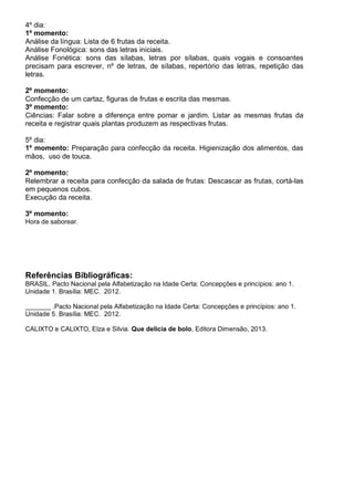 4º dia:
1º momento:
Análise da língua: Lista de 6 frutas da receita.
Análise Fonológica: sons das letras iniciais.
Análise Fonética: sons das sílabas, letras por sílabas, quais vogais e consoantes
precisam para escrever, nº de letras, de sílabas, repertório das letras, repetição das
letras.
2º momento:
Confecção de um cartaz, figuras de frutas e escrita das mesmas.
3º momento:
Ciências: Falar sobre a diferença entre pomar e jardim. Listar as mesmas frutas da
receita e registrar quais plantas produzem as respectivas frutas.
5º dia:
1º momento: Preparação para confecção da receita. Higienização dos alimentos, das
mãos, uso de touca.
2º momento:
Relembrar a receita para confecção da salada de frutas: Descascar as frutas, cortá-las
em pequenos cubos.
Execução da receita.
3º momento:
Hora de saborear.
Referências Bibliográficas:
BRASIL. Pacto Nacional pela Alfabetização na Idade Certa: Concepções e princípios: ano 1.
Unidade 1. Brasília: MEC. 2012.
_______ .Pacto Nacional pela Alfabetização na Idade Certa: Concepções e princípios: ano 1.
Unidade 5. Brasília: MEC. 2012.
CALIXTO e CALIXTO, Elza e Silvia. Que delícia de bolo, Editora Dimensão, 2013.
 