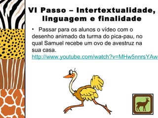 VI Passo – Intertextualidade,
linguagem e finalidade
• Passar para os alunos o vídeo com o
desenho animado da turma do pica-pau, no
qual Samuel recebe um ovo de avestruz na
sua casa.
http://www.youtube.com/watch?v=MHw5nnrsYAw&
 