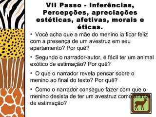 VII Passo - Inferências,
Percepções, apreciações
estéticas, afetivas, morais e
éticas.
• Você acha que a mãe do menino ia ficar feliz
com a presença de um avestruz em seu
apartamento? Por quê?
• Segundo o narrador-autor, é fácil ter um animal
exótico de estimação? Por quê?
• O que o narrador revela pensar sobre o
menino ao final do texto? Por quê?
• Como o narrador consegue fazer com que o
menino desista de ter um avestruz como animal
de estimação?
 