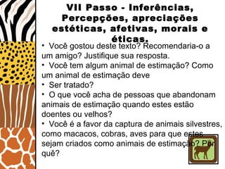 VII Passo - Inferências,
Percepções, apreciações
estéticas, afetivas, morais e
éticas.
• Você gostou deste texto? Recomendaria-o a
um amigo? Justifique sua resposta.
• Você tem algum animal de estimação? Como
um animal de estimação deve
• Ser tratado?
• O que você acha de pessoas que abandonam
animais de estimação quando estes estão
doentes ou velhos?
• Você é a favor da captura de animais silvestres,
como macacos, cobras, aves para que estes
sejam criados como animais de estimação? Por
quê?
 