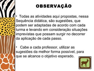 OBSERVAÇÃO
• Todas as atividades aqui propostas, nessa
Sequência didática, são sugestões, que
podem ser adaptadas de acordo com cada
turma e levando em consideração situações
imprevistas que possam surgir no decorrer
da aplicação de cada passo.
• Cabe a cada professor, utilizar as
sugestões da melhor forma possível, para
que se alcance o objetivo esperado.
 