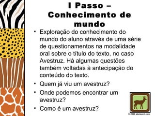 I Passo –
Conhecimento de
mundo
• Exploração do conhecimento do
mundo do aluno através de uma série
de questionamentos na modalidade
oral sobre o título do texto, no caso
Avestruz. Há algumas questões
também voltadas à antecipação do
conteúdo do texto.
• Quem já viu um avestruz?
• Onde podemos encontrar um
avestruz?
• Como é um avestruz?
© 2009 abcteach.com
 