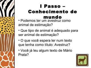 • Podemos ter um avestruz como
animal de estimação?
• Que tipo de animal é adequado para
ser animal de estimação?
• O que você espera ler num texto
que tenha como título: Avestruz?
• Você já leu algum texto de Mário
Prata?
I Passo –
Conhecimento de
mundo
 