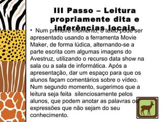 III Passo – Leitura
propriamente dita e
inferências locais• Num primeiro momento, o texto pode ser
apresentado usando a ferramenta Movie
Maker, de forma lúdica, alternando-se a
parte escrita com algumas imagens do
Avestruz, utilizando o recurso data show na
sala ou a sala de informática. Após a
apresentação, dar um espaço para que os
alunos façam comentários sobre o vídeo.
Num segundo momento, sugerimos que a
leitura seja feita silenciosamente pelos
alunos, que podem anotar as palavras ou
expressões que não sejam do seu
conhecimento.
 
