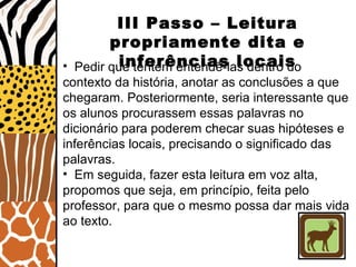 III Passo – Leitura
propriamente dita e
inferências locais• Pedir que tentem entendê-las dentro do
contexto da história, anotar as conclusões a que
chegaram. Posteriormente, seria interessante que
os alunos procurassem essas palavras no
dicionário para poderem checar suas hipóteses e
inferências locais, precisando o significado das
palavras.
• Em seguida, fazer esta leitura em voz alta,
propomos que seja, em princípio, feita pelo
professor, para que o mesmo possa dar mais vida
ao texto.
 