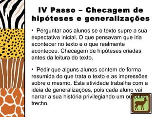 IV Passo – Checagem de
hipóteses e generalizações
• Perguntar aos alunos se o texto supre a sua
expectativa inicial. O que pensavam que iria
acontecer no texto e o que realmente
aconteceu. Checagem de hipóteses criadas
antes da leitura do texto.
• Pedir que alguns alunos contem de forma
resumida do que trata o texto e as impressões
sobre o mesmo. Esta atividade trabalha com a
ideia de generalizações, pois cada aluno vai
narrar a sua história privilegiando um ou outro
trecho.
 