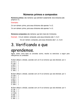 Números primos e compostos
Números primos são números que admitem exatamente dois divisores (ele
próprio e 1).
Exemplos:
2 é um número primo, pois seus divisores são apenas 1 e 2;
3 é um número primo, pois seus divisores são apenas 1 e 3;
Números compostos são números que tem mais de 2 divisores.
Exemplo: 4 é um número composto, pois seus divisores são 1, 2 e 4
6 é um número composto, pois seus divisores são 1, 2, 3 e 6
3. Verificando o que
aprendemos.
Agora, tendo como base os conceitos acima, resolva os exercícios a seguir para
reforçarmos os conteúdos:
1) Sem efetuar a divisão, assinale com um X os números que são divisíveis por 2.
a) 111 ( )
b) 128 ( )
c) 307 ( )
d) 517 ( )
e) 250 ( )
f) 305 ( )
2) Sem efetuar a divisão, assinale com um X os números que são divisíveis por 3.
a) 129 ( )
b) 101 ( )
c) 401 ( )
d) 902 ( )
e) 333 ( )
f) 209 ( )
3) Sem efetuar a divisão, assinale com um X os números que são divisíveis por 4.
a) 136 ( )
b) 104 ( )
c) 1430 ( )
d) 482 ( )
e) 218 ( )
f) 800 ( )
 