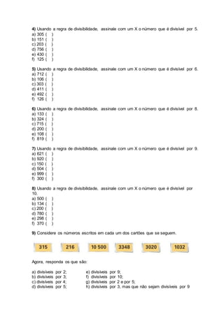 4) Usando a regra de divisibilidade, assinale com um X o número que é divisível por 5.
a) 305 ( )
b) 151 ( )
c) 203 ( )
d) 756 ( )
e) 430 ( )
f) 125 ( )
5) Usando a regra de divisibilidade, assinale com um X o número que é divisível por 6.
a) 712 ( )
b) 106 ( )
c) 303 ( )
d) 411 ( )
e) 492 ( )
f) 126 ( )
6) Usando a regra de divisibilidade, assinale com um X o número que é divisível por 8.
a) 133 ( )
b) 324 ( )
c) 715 ( )
d) 200 ( )
e) 108 ( )
f) 819 ( )
7) Usando a regra de divisibilidade, assinale com um X o número que é divisível por 9.
a) 621 ( )
b) 920 ( )
c) 150 ( )
d) 504 ( )
e) 999 ( )
f) 300 ( )
8) Usando a regra de divisibilidade, assinale com um X o número que é divisível por
10.
a) 500 ( )
b) 134 ( )
c) 200 ( )
d) 780 ( )
e) 298 ( )
f) 370 ( )
9) Considere os números escritos em cada um dos cartões que se seguem.
Agora, responda os que são:
a) divisíveis por 2; e) divisíveis por 9;
b) divisíveis por 3; f) divisíveis por 10;
c) divisíveis por 4; g) divisíveis por 2 e por 5;
d) divisíveis por 5; h) divisíveis por 3, mas que não sejam divisíveis por 9
 