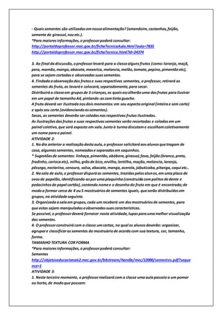 - Quaissementes são utilizadasemnossaalimentação?(amendoim,castanhas,feijão,
semente de girassol,nozetc.).
*Para maioresinformações,o professorpoderá consultar:
http://portaldoprofessor.mec.gov.br/fichaTecnicaAula.html?aula=7835
http://portaldoprofessor.mec.gov.br/fichaTecnica.html?id=24374
3. Ao final dadiscussão,oprofessorlevará para a classealgunsfrutos (como:laranja,maçã,
pera, mamão,manga,abacate,mexerica, melancia,melão,tomate,pepino,pimentãoetc),
para se sejam cortadase observadassuassementes.
4. Findadaaobservaçãodos frutose suasrespectivas sementes, o professor,retirará as
sementes do fruto,as lavaráe colocará,separadamente,para secar.
Distribuiráa classeem gruposde 3 crianças,as quaisescolherãouma dasfrutas parailustrar
em um papel de tamanhoA4, pintando-ascomtintaguache.
A fruta deverá ser ilustradanosdoismomentos:em seu aspectooriginal (inteirae sem corte)
e apósseu corte (evidenciandoassementes).
Secas, as sementes deverão ser coladasnasrespectivas frutas ilustradas.
As ilustraçõesdasfrutas e suas respectivassementes serão recortadas e coladasem um
painel coletivo,que será exposto em sala.Juntoà turmadiscutame escolhamcoletivamente
um nome parao painel.
ATIVIDADE 2:
1. Nodia anterior a realizaçãodestaaula,o professor solicitaráaosalunosquetragam de
casa,algumassementes, nomeadase separadasem saquinhos.
* Sugestõesde sementes: linhaça,pimentão,abóbora,girassol,fava,feijão(branco,preto,
fradinho,cariocaetc), milho,grãode bico,ervilha,lentilha,mação,melancia,laranja,
pêssego,nectarina,cenoura, salsa,abacate,manga,acerola,jabuticaba,pitanga,caqui etc..
2. Nasala de aula,o professordisporáas sementes, trazidaspelosalunos,em umaplaca de
ovosde papelão,identificando-asporumaplaquinha(construídacompalitosdedente e
pedacinhosde papel cartão),contendo nomee o desenhodo fruto em que é encontrada;de
modoa formar cerca de 4 ou5 mostruáriosde sementes iguais, queserão distribuídosem
grupos,na atividadeseguinte.
3. Organizadaasalaem grupos,cada um receberá um dosmostruáriosde sementes, para
que estas sejam manipuladaseobservadassuascaracterísticas.
Se possível,o professordeverá fornecer nesta atividade,lupasparaumamelhor visualização
das sementes.
4. O professorconstruirácom a classe umcartaz, no qual os alunosdeverão: organizar,
agrupare classificarassementes do mostruáriode acordocom sua textura, cor, tamanho,
forma.
TAMANHO TEXTURA COR FORMA
*Para maioresinformações,o professorpoderá consultar:
Sementes
http://objetoseducacionais2.mec.gov.br/bitstream/handle/mec/12000/sementes.pdf?seque
nce=1
ATIVIDADE 3:
1. Neste terceiro momento, o professorrealizarácom a classe umaaulapasseioa um pomar
ou horta,de modoque possam:
 