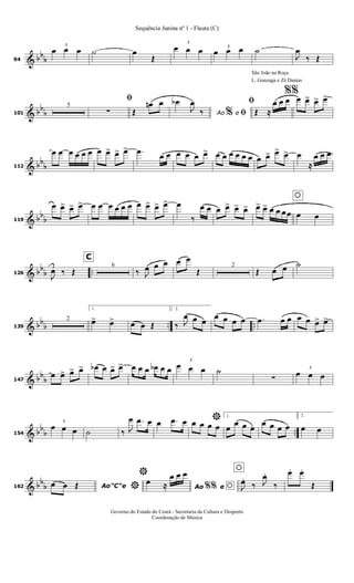 & bb
b94
3
œ œ œ ˙ œ
Œ
3
œ œ œ 3
œ œ œ ˙
J
œ
‰ Œ
& bb
b101
5
ﬁ
∑ Œ
œn œ
Ao e
œb
J
œ
‰ % ﬁ
São João na Roça
L. Gonzaga e Zé Dantas
ﬁ
Œ ≈
œ œ œ
%%
œ œ> œ> œ>
& bb
b112
œ œ œ œ œ œ œ œ> œ> œ> .œ
œ œ œ œ œ œ> œ œ œ œ œ œ œ œ> œ> œ> œ
≈
œ œ œ
& bb
b119
œ œ> œ> œ> œ œ œ œ œ œ œ œ> œ> œ> œ
‰
œ œ œ œ> œ> œ>
oœ> œ> œ œ œœ œ œ
& bb
b ..126
J
œ ‰ Œ
C
6
‰ J
œ œ œ œ œ
Œ
2
Œ œ œ ˙
& bb
b .. ..139
2
1.
œ> œ> œ œ Œ
2.
‰ J
œ œ œ
œ œ œ œ .œ œ œ œ œ œ> œ>
& bb
b147
œ œ> œ> œ> œb œ œ> œ> œ œ œ œb œ œ
3
œ œ œ ˙
∑
3
œ œ œ
& bb
b ..154
3
œ œ œ ˙ ‰ J
œ .œ œ œ .œ œ *œ œ œ œ
1.
œ
œ œ œ
œ œ œ œ
2.
œ œ
& bb
b162 Ao"C"eœ œ Œ *
*
Ao e
œ ≈
œ œ œ
%% o
o
J
œ.
‰ J
œ.
‰
œ. œ.
Œ
Governo do Estado do Ceará - Secretaria da Cultura e Desporto
Coordenação de Música
Sequência Junina nº 1 - Flauta (C)
 