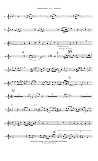 & b81
j
œ ‰ Œ ‰ j
œ œ œ ∑ ‰ j
œ œ œ ∑ ‰ j
œ œ œ ∑
& b88 ‰ j
œ œ œ ∑ ‰ j
œ œ œ ∑ ‰ œœœœœœ
3
œb œ œ 3
œ œ œ
& b95 ˙ œ Œ
3
œ œ œ
3
œ œ œ ˙
J
œ ‰ Œ
5
& b106
ﬁ
∑ Œ
œ œ Ao eœ j
œ
‰ % ﬁ
São João na Roça
L. Gonzaga e Zé Dantas
ﬁ
Œ ≈ œ œ œ
%%
œ œ> œ> œ> œ œ œ œœ œ
& b113
œ œ> œ> œ> .œ
œ œ œ œ œ œ> œ œ œ œ œœ œ œ> œ> œ> œ ≈ œ œ œ œ œ> œ> œ>
& b120
œ œ œ œ œ œ œ œ> œ> œ> œ
‰ œ œ œ œ> œ> œ>
oœ> œ> œ œœ œ œ œ
j
œ
‰ Œ
& b ..127
C
6
‰
j
œ œ œ œ œ
Œ
2
Œ œ œ ˙ 2
& b .. ..141
1.
œ> œ>
œ œ Œ
2.
‰
J
œ œ œ
œ œ œ œ .œ
œ œ œ œ œ> œ> œ
œ>
œ>
œ
>
& b148
œ œ œ
> œ> œ œ œ œœ œ
3
œ œ œ ˙ ∑ 3
œ œ œ
3
œ œ œ
& b ..155 ˙ ‰ J
œ .œ œ œ .œ œ
*
œ œ œ œ
1.
œ
œ œ œ
œ œ œ œ
2.
œ œ
Sequência Junina nº 1 - III Clarinete (Bb)
Governo do Estado do Ceará - Secretaria da Cultura e Desporto
Coordenação de Música
 