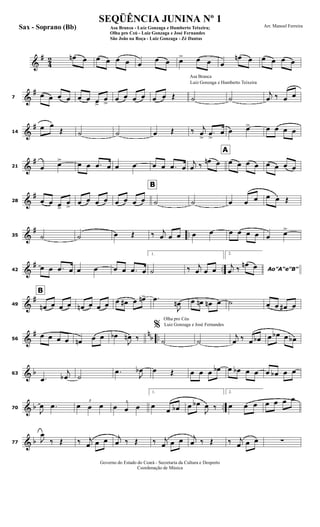 &
#
4
2 œn œ œ œ œ œ œ
œ œ œ> œ œ œ
œn œ œ œ œ œ
&
#
7
œ œ œ œ œ œ œ>
œ
>
œ œ œ œ œ œ Œ
Luiz Gonzaga e Humberto Teixeira
Asa Branca
˙ ˙
j
œ ‰ œ œ
&
#
14
œ œ
Œ ˙ ˙ œ Œ ‰ j
œ
>
.œ
>
œ œ œ> œ œ œ œ
&
#
21 œ œ> œ œ .œ œ œ œ œ œ .œ œ
j
œ ‰
œn œ
A
œ œ œ œ œ œ œ œ
&
#
28 œ œ œ>
œ
>
œ œ œ œ
B
œ œ œ œ ˙ ˙ œ œ œ œ œ Œ
&
# ..35 ˙ ˙ œ Œ ‰ j
œ œ œ œ œ œ œ œ œ œ œ>
&
# ..42
œ œ .œ œ œ œ œ œ .œ œ
1.
˙ ‰ j
œ œ œ
2.
Ao"A"e"B"
j
œ ‰ œn œ
&
#
49
B
œn œ œ œ œn œ œ œ œ œ# œ œn> .œ
J
œn œ œn œn œ ˙ œ œ œ# œ
&
# n
b ..56
œ œ œ œ œn œ œ œb
J
œn ‰
Olha pro Céu
Luiz Gonzaga e José Fernandes%
˙ ˙
j
œ ‰ œ œb œ œb œ œb
& b63
.œ
j
œb ˙
.œ
J
œb œ Œ œ œ œ œb œ œb œ œ œ œb œ œ
& b ..70
J
œ .œ 3
œ œ œ 3
œ œ œ
1.
œ
œ œb œ œb
J
œ ‰
2.
œ œ œ œ œ œ œ
& b77
J
œ
‰ Œ ‰ j
œ œ œ j
œ ‰ Œ ‰ j
œ œ œ j
œ ‰ Œ ‰ j
œ œ œ ∑
Governo do Estado do Ceará - Secretaria da Cultura e Desporto
Coordenação de Música
SEQÜÊNCIA JUNINA Nº 1
Asa Branca - Luiz Gonzaga e Humberto Teixeira;
Olha pro Ceú - Luiz Gonzaga e José Fernandes
São João na Roça - Luiz Gonzaga - Zé Dantas
Arr. Manoel FerreiraSax - Soprano (Bb)
 