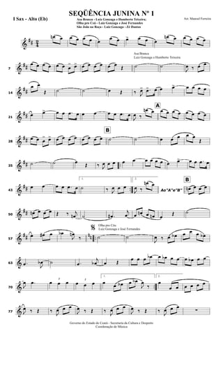 &
## 4
2
œn œ œ œ œ œ œ
œ œ œ> œ œ œ
œn œ œ œ œ œ
&
##7
œ œ œ œ œ œ œ
> œ> œ œ œ œ œ œ
Œ
Luiz Gonzaga e Humberto Teixeira
Asa Branca
˙ ˙
J
œ ‰ œ œ
&
##14
œ œ
Œ ˙ ˙ œ Œ ‰ J
œ> .œ> œ œ œ> œ œ œ œ
&
##21
œ œ> œ œ .œ œ œ œ œ œ .œ œ
J
œ ‰
œn œ
A
œ œ œ œ œ œ œ œ
&
##28
œ œ œ
> œ> œ œ œ œ
B
œ œ œ œ ˙ ˙ œ œ œ œ œ
Œ
&
## ..35
˙ ˙ œ
Œ ‰ J
œ œ œ œ œ œ œ œ œ œ œ> œ œ .œ œ
&
## ..43
œ œ œ œ .œ œ
1.
˙ ‰ J
œ œ œ
2.
Ao"A"e"B"J
œ ‰
œn œ
B
œn œ œ œ
&
##50
œn œ œ œ Œ ‰ j
œn ˙ .œ#
j
œ œ œn œ œn œ
Œ ˙
&
## nn ..57
œ œ# œ œb
J
œn
‰
Olha pro Céu
Luiz Gonzaga e José Fernandes%
˙ ˙
J
œ ‰ œ œb œ œ œ œb
&63 .œ J
œb ˙ .œ
j
œb œ Œ
œ œ œ œb œ œb œ œ œ œb œ œ
& ..70 J
œ .œ 3
œ œ œ 3
œ œ œ
1.
œ
œ œb œ œb
J
œ
‰
2.
œ
œ œ œ œ œ œ
&77 J
œ ‰ Œ ‰
J
œ œ œ
J
œ ‰ Œ ‰
J
œ œ œ
J
œ ‰ Œ ‰
J
œ œ œ
∑
Governo do Estado do Ceará - Secretaria da Cultura e Desporto
Coordenação de Música
SEQÜÊNCIA JUNINA Nº 1
Asa Branca - Luiz Gonzaga e Humberto Teixeira;
Olha pro Ceú - Luiz Gonzaga e José Fernandes
São João na Roça - Luiz Gonzaga - Zé Dantas
Arr. Manoel FerreiraI Sax - Alto (Eb)
 