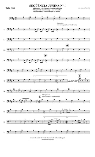 ? ## 4
2 œ> œ> œ>
œ
> œ>
œ> œ>
œ
œ œ œ
? ##7
œ œ œ œ
œ œ œ œ œ œ œ œ
Luiz Gonzaga e Humberto Teixeira
Asa Branca
œ
œ
œ œ œ œ
? ##14
œ œ œ
œ
œ
œ
œ œ œ œ œ
œ œ œ
? ##21 œ
œ œ œ œ œ œ œ
J
œ ‰
œ
A
œ œ œ œ
? ##28
œ œ
œ œ œ œ
B
œ œ œ œ œ
œ
œ
œ œ œ œ œ
? ## ..35
œ œ œ œ œ
œ œ œ
œ œ œ œ œ œ œ œ œ
? ## ..43
œ œ œ œ
1.
œ œ œ œ
2.
Ao"A"e"B"
J
œ ‰ œ
B
J
œn
‰ J
œ
‰
? ##50
J
œn
‰ J
œ
‰ œn œn œn œ œ œ œn œ œn œ œ œ
? ## nn ..57
J
œ
‰ œ œ œb
J
œ ‰
Olha pro Céu
Luiz Gonzaga e José Fernandes
% œ œ œ œ œ œ œ œ
?63
œ œ œ œ œ
œ
œ
œ
œ œ œb œ œb œ œ œ
? ..70
œ œ 3
œ œ œ 3
œ œ œ
1.
œ
œ œb œ œb
J
œ ‰
2.
œ œ œ œ œ œ
œ
?77
œ œ œ œ œ œ œ œ œ œ œ œ œ œ
Governo do Estado do Ceará - Secretaria da Cultura e Desporto
Coordenação de Música
SEQÜÊNCIA JUNINA Nº 1
Asa Branca - Luiz Gonzaga e Humberto Teixeira;
Olha pro Ceú - Luiz Gonzaga e José Fernandes
São João na Roça - Luiz Gonzaga - Zé Dantas
Arr. Manoel FerreiraTuba (Eb)
 