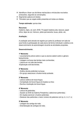  Identificar e fazer uso de letras maiúsculas e minúsculas nos textos
produzidos, segundo as convenções;
 Segmentar palavra em textos;
 Perceber que as vogais estão presentes em todas as sílabas.
Tempo estimado: quinze dias
Recursos:
Caderno, lápis, cd, som, DVD, TV,papel madeira,cola, tesoura, papel
ofício, lápis de cor, hidrocor, piloto permanente, lousa, piloto, etc.
Avaliação:
A avaliação será através de registro por parte do professor em sala de
aula frente à participação de cada aluno de forma individual e coletiva e do
desenvolvimento da aprendizagem durante as atividades propostas.
Desenvolvimento:
1º Momento
- Levantamento prévio sobre o que os alunos sabem sobre o gênero
textual lenda;
- Listagem na lousa das lendas mais conhecidas;
- Leitura em voz alta das lendas;
-Exploração oral das lendas.
2º Momento
- Gráfico (lenda preferida) na lousa;
- Em grupo reescrever e ilustrar lenda sorteada.
3º Momento
- Leitura coletiva de trava-língua;
- Competição de trava-língua em duplas ou trios;
- Escrita e ilustração de trava-língua.
4º Momento
- Leitura de parlendas;
- Assistir ao DVD da Galinha Pintadinha ( selecionar parlendas);
- Em duplas escrever e ilustrar parlendas;
- Destacar das parlendas o maior número de palavras com (p, b, t, d, f, v)
5º Momento
- Listagem de cantiga de roda;
- Dramatização de cantigas de roda;
 
