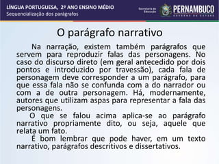 O parágrafo narrativo
Na narração, existem também parágrafos que
servem para reproduzir falas das personagens. No
caso do discurso direto (em geral antecedido por dois
pontos e introduzido por travessão), cada fala de
personagem deve corresponder a um parágrafo, para
que essa fala não se confunda com a do narrador ou
com a de outra personagem. Há, modernamente,
autores que utilizam aspas para representar a fala das
personagens.
O que se falou acima aplica-se ao parágrafo
narrativo propriamente dito, ou seja, aquele que
relata um fato.
É bom lembrar que pode haver, em um texto
narrativo, parágrafos descritivos e dissertativos.
LÍNGUA PORTUGUESA, 2º ANO ENSINO MÉDIO
Sequencialização dos parágrafos
 