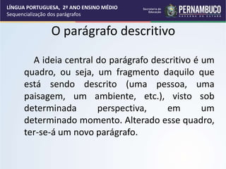 O parágrafo descritivo
A ideia central do parágrafo descritivo é um
quadro, ou seja, um fragmento daquilo que
está sendo descrito (uma pessoa, uma
paisagem, um ambiente, etc.), visto sob
determinada perspectiva, em um
determinado momento. Alterado esse quadro,
ter-se-á um novo parágrafo.
LÍNGUA PORTUGUESA, 2º ANO ENSINO MÉDIO
Sequencialização dos parágrafos
 