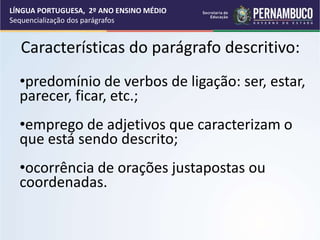Características do parágrafo descritivo:
•predomínio de verbos de ligação: ser, estar,
parecer, ficar, etc.;
•emprego de adjetivos que caracterizam o
que está sendo descrito;
•ocorrência de orações justapostas ou
coordenadas.
LÍNGUA PORTUGUESA, 2º ANO ENSINO MÉDIO
Sequencialização dos parágrafos
 