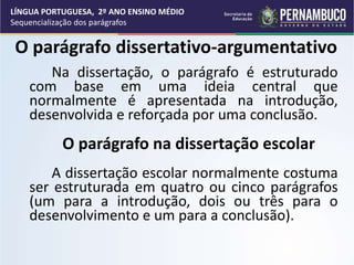 O parágrafo dissertativo-argumentativo
Na dissertação, o parágrafo é estruturado
com base em uma ideia central que
normalmente é apresentada na introdução,
desenvolvida e reforçada por uma conclusão.
O parágrafo na dissertação escolar
A dissertação escolar normalmente costuma
ser estruturada em quatro ou cinco parágrafos
(um para a introdução, dois ou três para o
desenvolvimento e um para a conclusão).
LÍNGUA PORTUGUESA, 2º ANO ENSINO MÉDIO
Sequencialização dos parágrafos
 