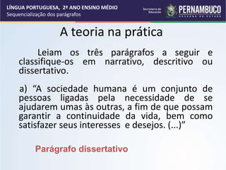 A teoria na prática
Leiam os três parágrafos a seguir e
classifique-os em narrativo, descritivo ou
dissertativo.
a) “A sociedade humana é um conjunto de
pessoas ligadas pela necessidade de se
ajudarem umas às outras, a fim de que possam
garantir a continuidade da vida, bem como
satisfazer seus interesses e desejos. (...)”
Parágrafo dissertativo
LÍNGUA PORTUGUESA, 2º ANO ENSINO MÉDIO
Sequencialização dos parágrafos
 