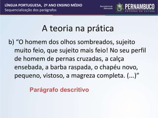 A teoria na prática
b) “O homem dos olhos sombreados, sujeito
muito feio, que sujeito mais feio! No seu perfil
de homem de pernas cruzadas, a calça
ensebada, a barba raspada, o chapéu novo,
pequeno, vistoso, a magreza completa. (...)”
Parágrafo descritivo
LÍNGUA PORTUGUESA, 2º ANO ENSINO MÉDIO
Sequencialização dos parágrafos
 