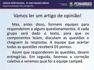Mas, antes disso, formem equipes para
responderem a alguns questionamentos. A cada
grupo será dado o texto, para que os
componentes leiam, discutam as questões e
cheguem às respostas. A equipe que acertar
todas as questões receberá 03 pontos.
Assim que responderem às questões, devem
entregá-las. Em seguida, faremos a correção
coletiva e veremos qual foi a equipe campeã.
LÍNGUA PORTUGUESA, 2º ANO ENSINO MÉDIO
Sequencialização dos parágrafos
Vamos ler um artigo de opinião!
 
