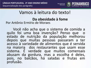 Vamos à leitura do texto!
Da obesidade à fome
Por Antônio Ermírio de Moraes
Você não acha que o sistema de comida a
quilo foi uma boa invenção? Penso que o
estado de nutrição da população melhorou
depois que muitas pessoas passaram a ter
acesso à variedade de alimentos que é servida
na maioria dos restaurantes que usam esse
sistema. É verdade que muitos comensais
abusam da gordura, mas a escolha é deles,
pois, no balcãos, há saladas e frutas em
profusão.
LÍNGUA PORTUGUESA, 2º ANO ENSINO MÉDIO
Sequencialização dos parágrafos
 