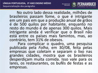No outro lado dessa realidade, milhões de
brasileiros passam fome, o que é intrigante
em um país em que a produção anual de grãos
é de 500 quilos por habitante, enquanto no
resto do mundo é de apenas 300 quilos. Mais
intrigante ainda é verificar que o Brasil não
está entre os países mais famintos, mas, ao
contrário, tem 31% de obesos.
Para complicar o quadro, uma pesquisa
publicada pela Folha, em 30/08, feita pelas
empresas que coletam e separam o lixo nas
grandes cidades, mostra que os brasileiros
desperdiçam muita comida. Isso vale para os
lares, os restaurantes, os bufês de festas e as
empresas.
LÍNGUA PORTUGUESA, 2º ANO ENSINO MÉDIO
Sequencialização dos parágrafos
 