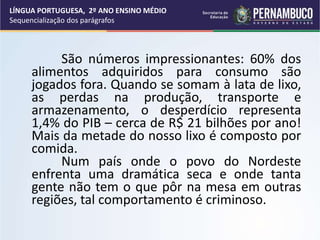 São números impressionantes: 60% dos
alimentos adquiridos para consumo são
jogados fora. Quando se somam à lata de lixo,
as perdas na produção, transporte e
armazenamento, o desperdício representa
1,4% do PIB – cerca de R$ 21 bilhões por ano!
Mais da metade do nosso lixo é composto por
comida.
Num país onde o povo do Nordeste
enfrenta uma dramática seca e onde tanta
gente não tem o que pôr na mesa em outras
regiões, tal comportamento é criminoso.
LÍNGUA PORTUGUESA, 2º ANO ENSINO MÉDIO
Sequencialização dos parágrafos
 