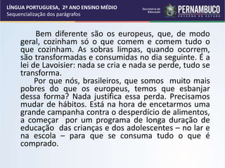 Bem diferente são os europeus, que, de modo
geral, cozinham só o que comem e comem tudo o
que cozinham. As sobras limpas, quando ocorrem,
são transformadas e consumidas no dia seguinte. É a
lei de Lavoisier: nada se cria e nada se perde, tudo se
transforma.
Por que nós, brasileiros, que somos muito mais
pobres do que os europeus, temos que esbanjar
dessa forma? Nada justifica essa perda. Precisamos
mudar de hábitos. Está na hora de encetarmos uma
grande campanha contra o desperdício de alimentos,
a começar por um programa de longa duração de
educação das crianças e dos adolescentes – no lar e
na escola – para que se consuma tudo o que é
comprado.
LÍNGUA PORTUGUESA, 2º ANO ENSINO MÉDIO
Sequencialização dos parágrafos
 