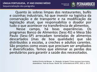 Quanto às sobras limpas dos restaurantes, bufês
e cozinhas industriais, há que investir na logística da
conservação e de transporte e na modificação da
legislação atual, que responsabiliza o doador por
tudo o que acontecer na transferência de alimentos.
Nesse campo, há boas experiências. Os
programas Banco de Alimentos (Sesc-RJ) e Mesa São
Paulo (Sesc-SP) arrecadam toneladas de alimentos
descartados (mas de boa qualidade) que são
distribuídos a escolas, a creches e adultos carentes.
São projetos como esses que precisam ser ampliados
e diversificados. Temos que eliminar as perdas dos
perdulários para garantir a saúde dos necessitados.
Antônio Ermírio de Moraes In: Redação: tá ligado? Como escrever bons textos
dissertativos. Ynah de Souza. Recife: Ed. Universitária da UFPE. 2003. p. 36-37.
LÍNGUA PORTUGUESA, 2º ANO ENSINO MÉDIO
Sequencialização dos parágrafos
 
