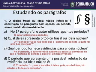 Estudando os parágrafos
a) No 1º parágrafo, o autor utilizou quantos períodos?
b) Qual deles apresenta o tópico frasal ou ideia núcleo?
c) Qual período fornece evidências para a ideia núcleo?
d) O período que apresenta uma possível refutação da
evidência da ideia núcleo é:
O autor utilizou três períodos.
O 1º período: “Você não acha que o sistema de comida a quilo foi
uma boa invenção?” .
No 2º período, o autor fornece evidências para sua afirmação de
que o “sistema de comida a quilo foi um boa invenção.”
O 3º período: “..., mas a escolha é deles, pois, nos balcões, há
saladas e frutas em profusão”.
1. O tópico frasal ou ideia núcleo refere-se à
construção de parágrafos com apenas um período,
sem o devido desenvolvimento.
LÍNGUA PORTUGUESA, 2º ANO ENSINO MÉDIO
Sequencialização dos parágrafos
Imagem:
MarlonBSB
/
domínio
público.
 