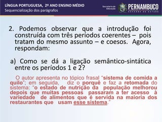 2. Podemos observar que a introdução foi
construída com três períodos coerentes – pois
tratam do mesmo assunto – e coesos. Agora,
respondam:
a) Como se dá a ligação semântico-sintática
entre os períodos 1 e 2?
LÍNGUA PORTUGUESA, 2º ANO ENSINO MÉDIO
Sequencialização dos parágrafos
O autor apresenta no tópico frasal “sistema de comida a
quilo”; em seguida, diz o porquê e faz a retomada do
sistema: “o estado de nutrição da população melhorou
depois que muitas pessoas passaram a ter acesso à
variedade de alimentos que é servida na maioria dos
restaurantes que usam esse sistema.”
 