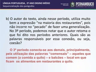 b) O autor do texto, ainda nesse período, utiliza muito
bem a expressão “na maioria dos restaurantes”, pois
não incorre no “pecado” de fazer uma generalização.
No 3º período, podemos notar que o autor retoma o
que foi dito nos períodos anteriores. Quais são as
palavras responsáveis por essa conexão, ou seja,
coesão?
LÍNGUA PORTUGUESA, 2º ANO ENSINO MÉDIO
Sequencialização dos parágrafos
O 3º período conecta-se aos demais, principalmente,
pela utilização das palavras “comensais” – aqueles que
comem (a comida a quilo) – e balcões – local em que
ficam os alimentos em restaurantes a quilo.
 