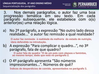a) No 2º parágrafo, a expressão “No outro lado dessa
realidade...” o autor faz remissão a qual realidade?
b) A expressão “Para complicar o quadro...”, no 3º
parágrafo, fala de que quadro?
c) O 4º parágrafo apresenta “São números
impressionantes...”. Números de quê?
3. Nos demais parágrafos, o autor faz uma boa
progressão temática em seu texto. Em cada
parágrafo subsequente, ele estabelece com o(s)
anterior(es) uma relação lógica.
O autor faz remissão à realidade da melhoria do estado de nutrição,
ideia defendida na introdução.
O autor fala do quadro “O de um país com obesos e famintos,
ao mesmo tempo, dado que está no parágrafo 2.
Índices de desperdícios de comida, apresentados no parágrafo 3.
LÍNGUA PORTUGUESA, 2º ANO ENSINO MÉDIO
Sequencialização dos parágrafos
 