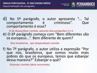 d) No 5º parágrafo, o autor apresenta “... Tal
comportamento é criminoso”. Que
comportamento é esse?
e) O 6º parágrafo começa com “Bem diferentes são
os europeus...”. Bem diferente de quem?
f) No 7º parágrafo, o autor utiliza a expressão “Por
que nós, brasileiros, que somos muito mais
pobres do que os europeus, temos que esbanjar
dessa maneira?” Esbanjar o quê?
O de desperdiçar comida, assunto dos parágrafos 3 e 4.
Dos brasileiros, que desperdiçam comida.
Esbanjar comida (ideia recorrente).
LÍNGUA PORTUGUESA, 2º ANO ENSINO MÉDIO
Sequencialização dos parágrafos
 