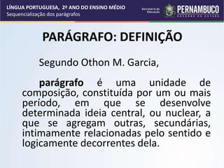 PARÁGRAFO: DEFINIÇÃO
Segundo Othon M. Garcia,
parágrafo é uma unidade de
composição, constituída por um ou mais
período, em que se desenvolve
determinada ideia central, ou nuclear, a
que se agregam outras, secundárias,
intimamente relacionadas pelo sentido e
logicamente decorrentes dela.
LÍNGUA PORTUGUESA, 2º ANO DO ENSINO MÉDIO
Sequencialização dos parágrafos
 
