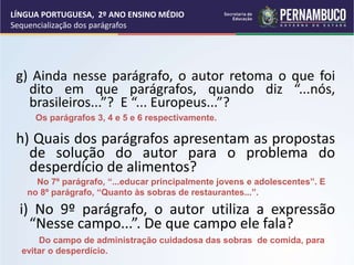 g) Ainda nesse parágrafo, o autor retoma o que foi
dito em que parágrafos, quando diz “...nós,
brasileiros...”? E “... Europeus...”?
h) Quais dos parágrafos apresentam as propostas
de solução do autor para o problema do
desperdício de alimentos?
i) No 9º parágrafo, o autor utiliza a expressão
“Nesse campo...”. De que campo ele fala?
No 7º parágrafo, “...educar principalmente jovens e adolescentes”. E
no 8º parágrafo, “Quanto às sobras de restaurantes...”.
Do campo de administração cuidadosa das sobras de comida, para
evitar o desperdício.
Os parágrafos 3, 4 e 5 e 6 respectivamente.
LÍNGUA PORTUGUESA, 2º ANO ENSINO MÉDIO
Sequencialização dos parágrafos
 