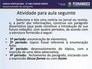 Atividade para aula seguinte
Selecione e leia uma notícia no jornal ou revista,
e, a partir das informações, construa um parágrafo
dissertativo (que pode constituir a introdução de sua
futura redação), com quatro períodos, de acordo com
a estrutura fornecida a seguir:
• 1º período: enumeração de elementos;
• 2º período: tópico frasal referente à enumeração
feita;
• 3º período: desenvolvimento do tópico, com a
inserção de uma ideia adversativa;
• 4º período: fechamento do parágrafo, iniciando com
a expressão Dessa forma ou com Assim.
LÍNGUA PORTUGUESA, 2º ANO ENSINO MÉDIO
Sequencialização dos parágrafos
 