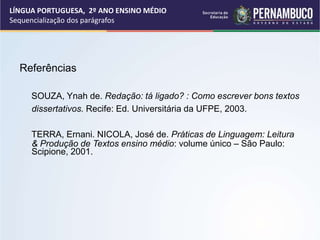 Referências
SOUZA, Ynah de. Redação: tá ligado? : Como escrever bons textos
dissertativos. Recife: Ed. Universitária da UFPE, 2003.
TERRA, Ernani. NICOLA, José de. Práticas de Linguagem: Leitura
& Produção de Textos ensino médio: volume único – São Paulo:
Scipione, 2001.
LÍNGUA PORTUGUESA, 2º ANO ENSINO MÉDIO
Sequencialização dos parágrafos
 