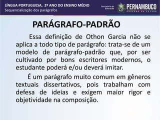 PARÁGRAFO-PADRÃO
Essa definição de Othon Garcia não se
aplica a todo tipo de parágrafo: trata-se de um
modelo de parágrafo-padrão que, por ser
cultivado por bons escritores modernos, o
estudante poderá e/ou deverá imitar.
É um parágrafo muito comum em gêneros
textuais dissertativos, pois trabalham com
defesa de ideias e exigem maior rigor e
objetividade na composição.
LÍNGUA PORTUGUESA, 2º ANO DO ENSINO MÉDIO
Sequencialização dos parágrafos
 