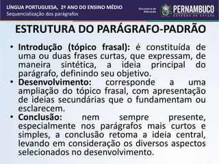ESTRUTURA DO PARÁGRAFO-PADRÃO
• Introdução (tópico frasal): é constituída de
uma ou duas frases curtas, que expressam, de
maneira sintética, a ideia principal do
parágrafo, definindo seu objetivo.
• Desenvolvimento: corresponde a uma
ampliação do tópico frasal, com apresentação
de ideias secundárias que o fundamentam ou
esclarecem.
• Conclusão: nem sempre presente,
especialmente nos parágrafos mais curtos e
simples, a conclusão retoma a ideia central,
levando em consideração os diversos aspectos
selecionados no desenvolvimento.
LÍNGUA PORTUGUESA, 2º ANO DO ENSINO MÉDIO
Sequencialização dos parágrafos
 
