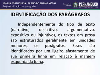 IDENTIFICAÇÃO DOS PARÁGRAFOS
Independentemente do tipo de texto
(narrativo, descritivo, argumentativo,
expositivo ou injuntivo), os textos em prosa
são estruturados geralmente em unidades
menores, os parágrafos. Esses são
identificados por um ligeiro afastamento de
sua primeira linha em relação à margem
esquerda da folha.
LÍNGUA PORTUGUESA, 2º ANO DO ENSINO MÉDIO
Sequencialização dos parágrafos
 