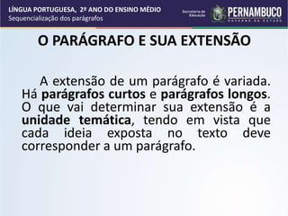 O PARÁGRAFO E SUA EXTENSÃO
A extensão de um parágrafo é variada.
Há parágrafos curtos e parágrafos longos.
O que vai determinar sua extensão é a
unidade temática, tendo em vista que
cada ideia exposta no texto deve
corresponder a um parágrafo.
LÍNGUA PORTUGUESA, 2º ANO DO ENSINO MÉDIO
Sequencialização dos parágrafos
 