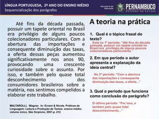 A teoria na prática
Até fins da década passada,
possuir um tapete oriental no Brasil
era privilégio de alguns poucos
colecionadores particulares. Com a
abertura das importações e
consequente diminuição das taxas,
a oferta dessas peças aumentou
significativamente nos anos 90,
provocando uma crescente
curiosidade sobre o assunto. Por
isso, e também pelo quase total
desconhecimento dos
consumidores brasileiros sobre a
matéria, nos sentimos compelidos a
elaborar este trabalho.
1. Qual é o tópico frasal do
texto?
2. Em que período o autor
apresenta a explanação da
ideia central?
3. Qual o período que funciona
como conclusão do parágrafo?
Está no 1º período: “Até fins da década
passada, possuir um tapete oriental no
Brasil era privilégio de alguns poucos
colecionadores particulares.”
No 2º período: “Com a abertura
das importações e consequente
diminuição das taxas, a oferta...”
O último período: “Por isso, e
também pelo quase total
desconhecimento...”
LÍNGUA PORTUGUESA, 2º ANO DO ENSINO MÉDIO
Sequencialização dos parágrafos
MALTAROLLI, Wagner. In: Ernani & Nicola. Práticas de
Linguagem: Leitura e Produção de Textos: ensino médio:
volume único. São Scipione, 2001.p. 212
 