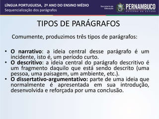 TIPOS DE PARÁGRAFOS
Comumente, produzimos três tipos de parágrafos:
• O narrativo: a ideia central desse parágrafo é um
incidente, isto é, um período curto.
• O descritivo: a ideia central do parágrafo descritivo é
um fragmento daquilo que está sendo descrito (uma
pessoa, uma paisagem, um ambiente, etc.).
• O dissertativo-argumentativo: parte de uma ideia que
normalmente é apresentada em sua introdução,
desenvolvida e reforçada por uma conclusão.
LÍNGUA PORTUGUESA, 2º ANO DO ENSINO MÉDIO
Sequencialização dos parágrafos
 